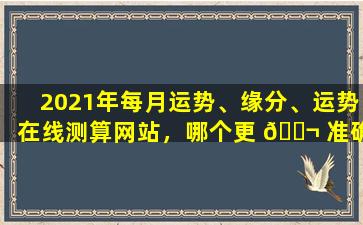 2021年每月运势、缘分、运势在线测算网站，哪个更 🐬 准确